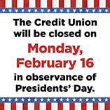 The Credit Union will be closed on Monday, Feb 16 in observance of Presidents' Day.